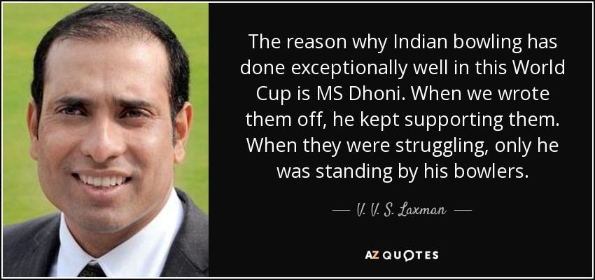 The reason why Indian bowling has done exceptionally well in this World Cup is MS Dhoni. When we wrote them off, he kept supporting them. When they were struggling, only he was standing by his bowlers. - V. V. S. Laxman