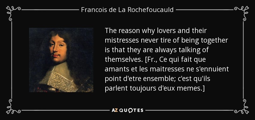 The reason why lovers and their mistresses never tire of being together is that they are always talking of themselves. [Fr., Ce qui fait que amants et les maitresses ne s'ennuient point d'etre ensemble; c'est qu'ils parlent toujours d'eux memes.] - Francois de La Rochefoucauld