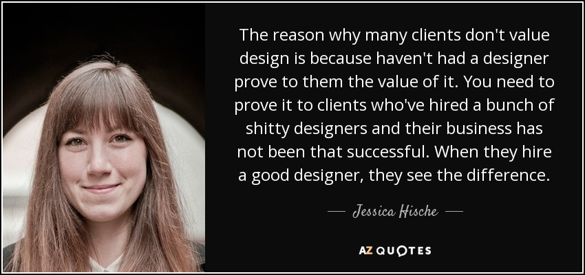 The reason why many clients don't value design is because haven't had a designer prove to them the value of it. You need to prove it to clients who've hired a bunch of shitty designers and their business has not been that successful. When they hire a good designer, they see the difference. - Jessica Hische
