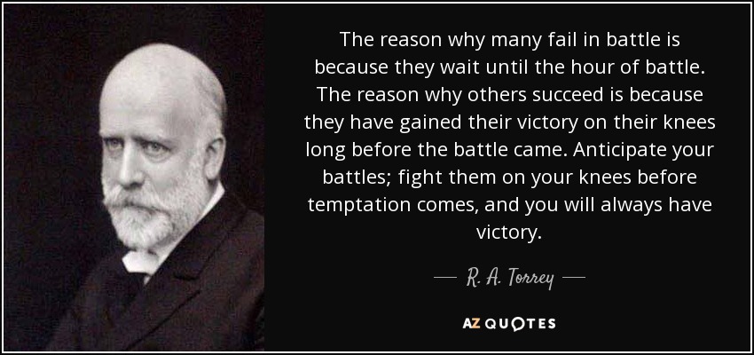 The reason why many fail in battle is because they wait until the hour of battle. The reason why others succeed is because they have gained their victory on their knees long before the battle came. Anticipate your battles; fight them on your knees before temptation comes, and you will always have victory. - R. A. Torrey