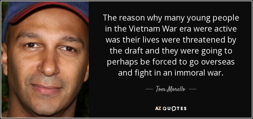 The reason why many young people in the Vietnam War era were active was their lives were threatened by the draft and they were going to perhaps be forced to go overseas and fight in an immoral war. - Tom Morello
