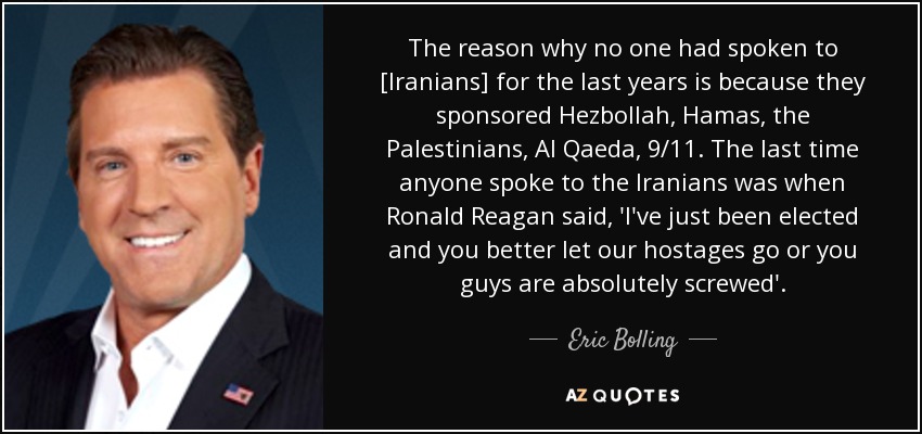 The reason why no one had spoken to [Iranians] for the last years is because they sponsored Hezbollah, Hamas, the Palestinians, Al Qaeda, 9/11. The last time anyone spoke to the Iranians was when Ronald Reagan said, 'I've just been elected and you better let our hostages go or you guys are absolutely screwed'. - Eric Bolling