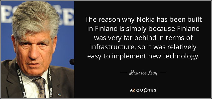 The reason why Nokia has been built in Finland is simply because Finland was very far behind in terms of infrastructure, so it was relatively easy to implement new technology. - Maurice Levy