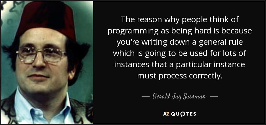 The reason why people think of programming as being hard is because you're writing down a general rule which is going to be used for lots of instances that a particular instance must process correctly. - Gerald Jay Sussman
