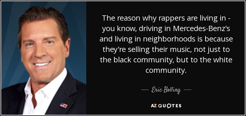 The reason why rappers are living in - you know, driving in Mercedes-Benz's and living in neighborhoods is because they're selling their music, not just to the black community, but to the white community. - Eric Bolling