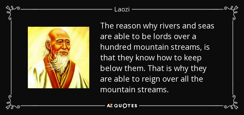 The reason why rivers and seas are able to be lords over a hundred mountain streams, is that they know how to keep below them. That is why they are able to reign over all the mountain streams. - Laozi