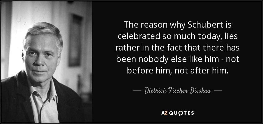 The reason why Schubert is celebrated so much today, lies rather in the fact that there has been nobody else like him - not before him, not after him. - Dietrich Fischer-Dieskau
