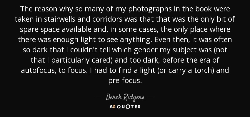 The reason why so many of my photographs in the book were taken in stairwells and corridors was that that was the only bit of spare space available and, in some cases, the only place where there was enough light to see anything. Even then, it was often so dark that I couldn't tell which gender my subject was (not that I particularly cared) and too dark, before the era of autofocus, to focus. I had to find a light (or carry a torch) and pre-focus. - Derek Ridgers