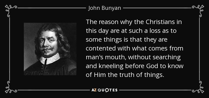 The reason why the Christians in this day are at such a loss as to some things is that they are contented with what comes from man's mouth, without searching and kneeling before God to know of Him the truth of things. - John Bunyan