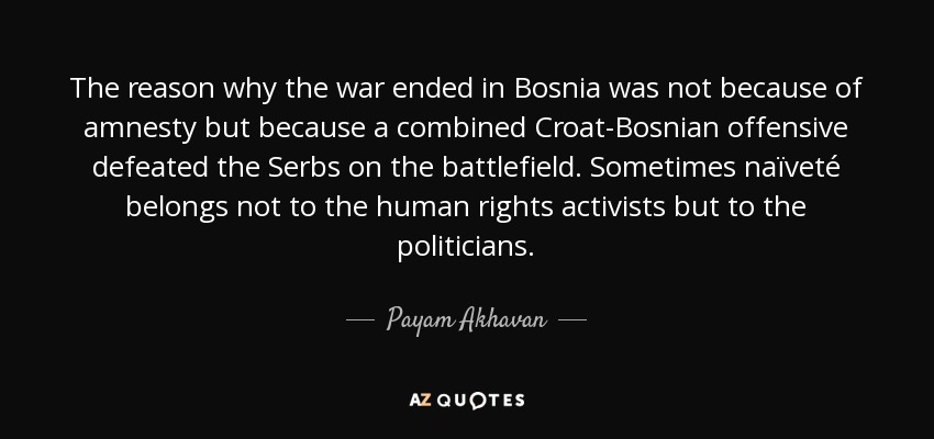The reason why the war ended in Bosnia was not because of amnesty but because a combined Croat-Bosnian offensive defeated the Serbs on the battlefield. Sometimes naïveté belongs not to the human rights activists but to the politicians. - Payam Akhavan