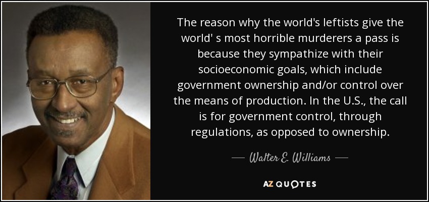 The reason why the world's leftists give the world' s most horrible murderers a pass is because they sympathize with their socioeconomic goals, which include government ownership and/or control over the means of production. In the U.S., the call is for government control, through regulations, as opposed to ownership. - Walter E. Williams