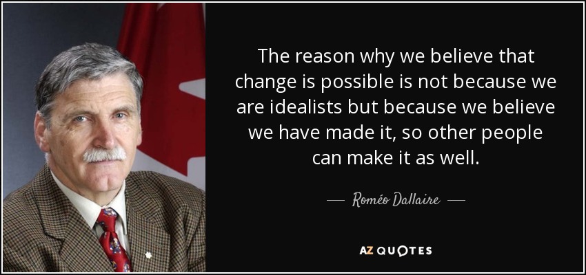 The reason why we believe that change is possible is not because we are idealists but because we believe we have made it, so other people can make it as well. - Roméo Dallaire
