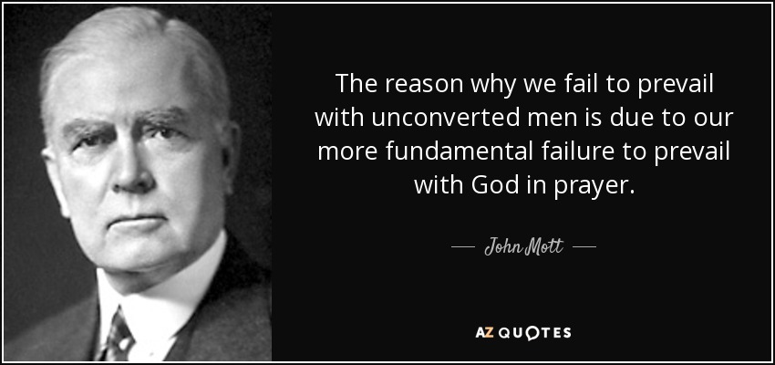 The reason why we fail to prevail with unconverted men is due to our more fundamental failure to prevail with God in prayer. - John Mott