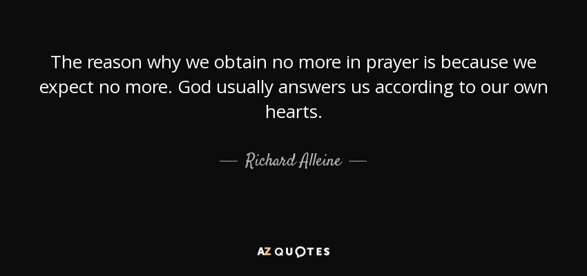 The reason why we obtain no more in prayer is because we expect no more. God usually answers us according to our own hearts. - Richard Alleine