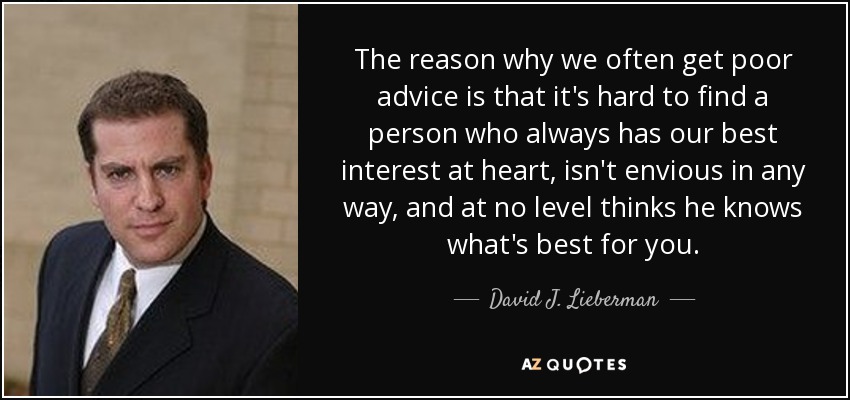 The reason why we often get poor advice is that it's hard to find a person who always has our best interest at heart, isn't envious in any way, and at no level thinks he knows what's best for you. - David J. Lieberman