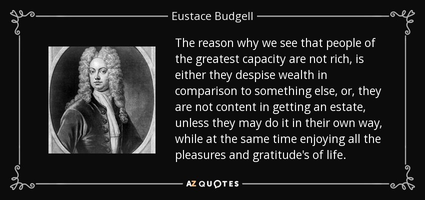 The reason why we see that people of the greatest capacity are not rich, is either they despise wealth in comparison to something else, or, they are not content in getting an estate, unless they may do it in their own way, while at the same time enjoying all the pleasures and gratitude's of life. - Eustace Budgell
