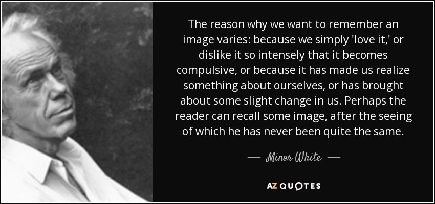 The reason why we want to remember an image varies: because we simply 'love it,' or dislike it so intensely that it becomes compulsive, or because it has made us realize something about ourselves, or has brought about some slight change in us. Perhaps the reader can recall some image, after the seeing of which he has never been quite the same. - Minor White