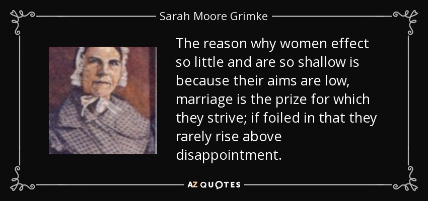 The reason why women effect so little and are so shallow is because their aims are low, marriage is the prize for which they strive; if foiled in that they rarely rise above disappointment. - Sarah Moore Grimke
