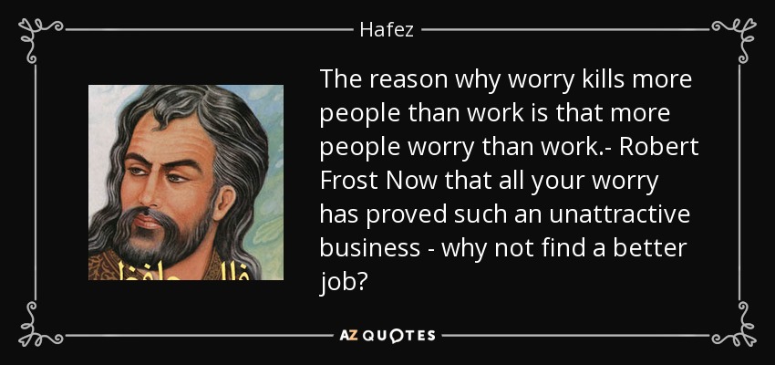 The reason why worry kills more people than work is that more people worry than work.- Robert Frost Now that all your worry has proved such an unattractive business - why not find a better job? - Hafez