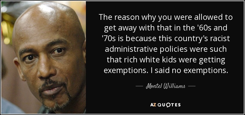 The reason why you were allowed to get away with that in the '60s and '70s is because this country's racist administrative policies were such that rich white kids were getting exemptions. I said no exemptions. - Montel Williams