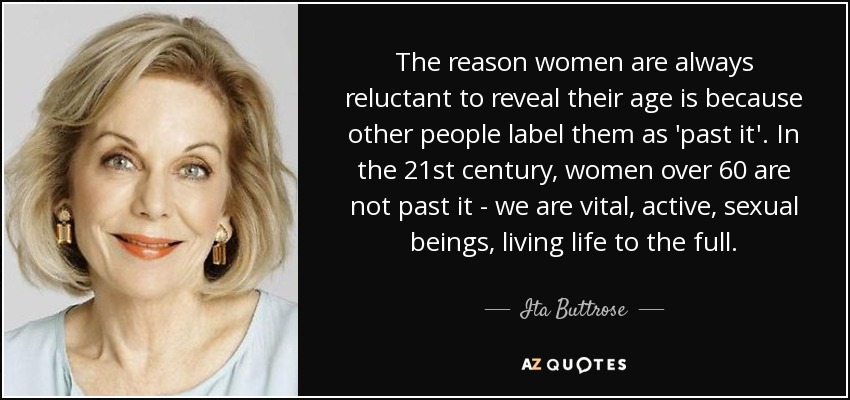 The reason women are always reluctant to reveal their age is because other people label them as 'past it'. In the 21st century, women over 60 are not past it - we are vital, active, sexual beings, living life to the full. - Ita Buttrose