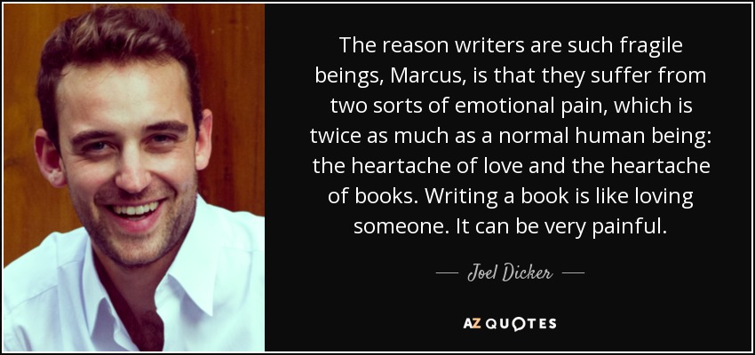 The reason writers are such fragile beings, Marcus, is that they suffer from two sorts of emotional pain, which is twice as much as a normal human being: the heartache of love and the heartache of books. Writing a book is like loving someone. It can be very painful. - Joel Dicker