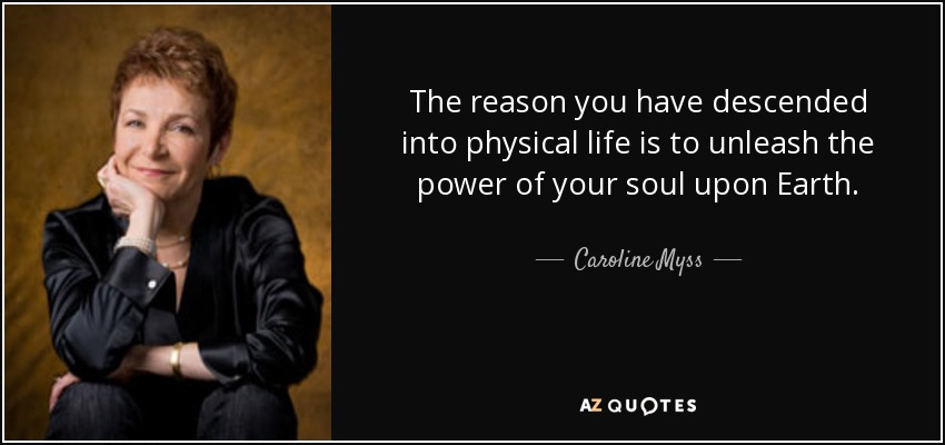 The reason you have descended into physical life is to unleash the power of your soul upon Earth. - Caroline Myss
