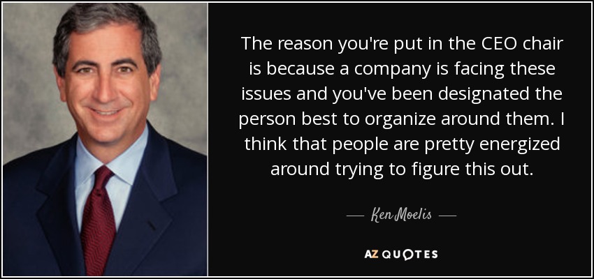 The reason you're put in the CEO chair is because a company is facing these issues and you've been designated the person best to organize around them. I think that people are pretty energized around trying to figure this out. - Ken Moelis