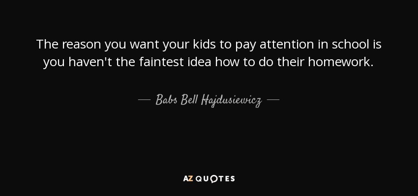 The reason you want your kids to pay attention in school is you haven't the faintest idea how to do their homework. - Babs Bell Hajdusiewicz