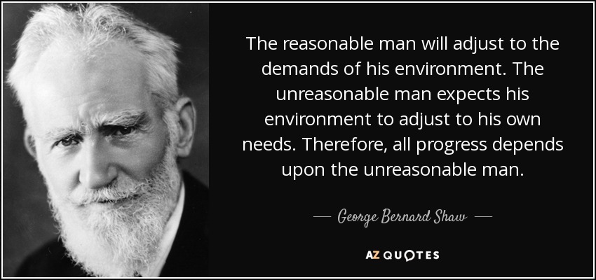 The reasonable man will adjust to the demands of his environment. The unreasonable man expects his environment to adjust to his own needs. Therefore, all progress depends upon the unreasonable man. - George Bernard Shaw