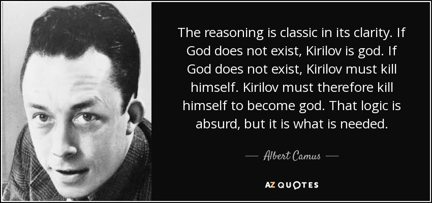 The reasoning is classic in its clarity. If God does not exist, Kirilov is god. If God does not exist, Kirilov must kill himself. Kirilov must therefore kill himself to become god. That logic is absurd, but it is what is needed. - Albert Camus