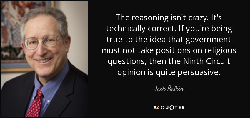 The reasoning isn't crazy. It's technically correct. If you're being true to the idea that government must not take positions on religious questions, then the Ninth Circuit opinion is quite persuasive. - Jack Balkin