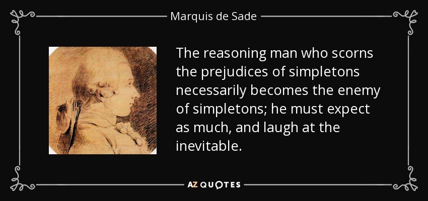 The reasoning man who scorns the prejudices of simpletons necessarily becomes the enemy of simpletons; he must expect as much, and laugh at the inevitable. - Marquis de Sade