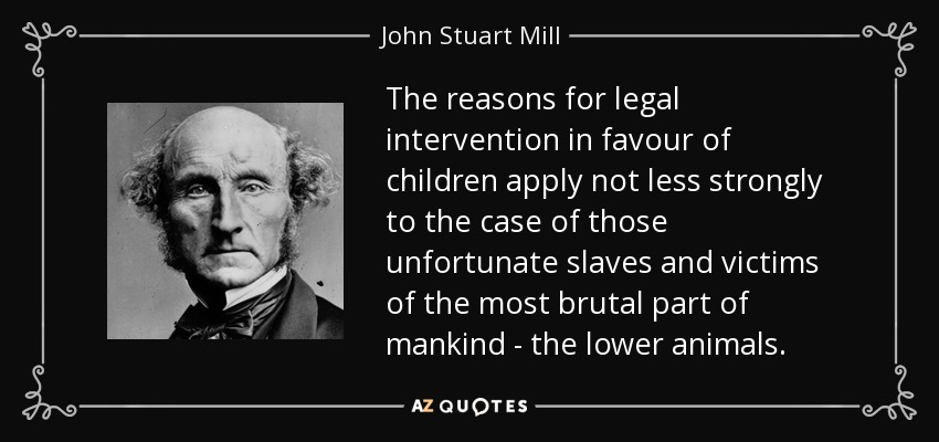 The reasons for legal intervention in favour of children apply not less strongly to the case of those unfortunate slaves and victims of the most brutal part of mankind - the lower animals. - John Stuart Mill
