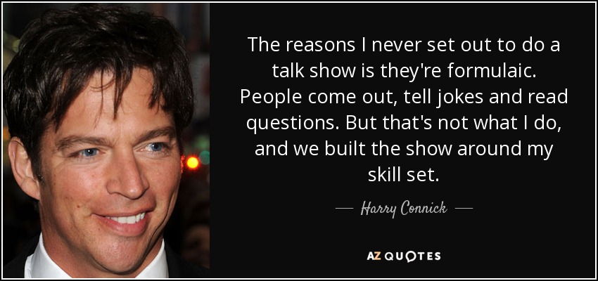 The reasons I never set out to do a talk show is they're formulaic. People come out, tell jokes and read questions. But that's not what I do, and we built the show around my skill set. - Harry Connick, Jr.