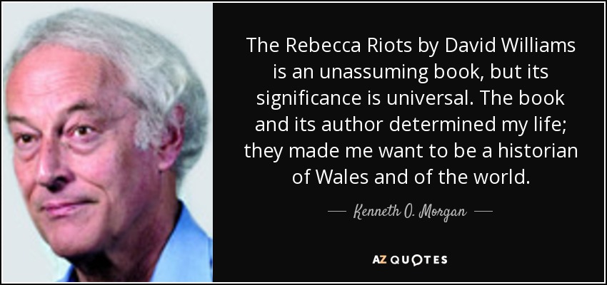 The Rebecca Riots by David Williams is an unassuming book, but its significance is universal. The book and its author determined my life; they made me want to be a historian of Wales and of the world. - Kenneth O. Morgan