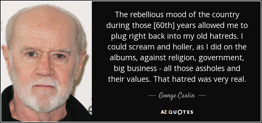 The rebellious mood of the country during those [60th] years allowed me to plug right back into my old hatreds. I could scream and holler, as I did on the albums, against religion, government, big business - all those assholes and their values. That hatred was very real. - George Carlin