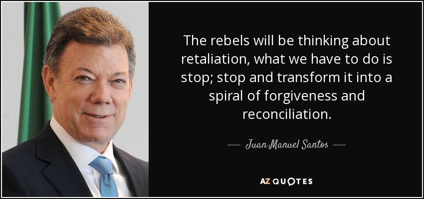The rebels will be thinking about retaliation, what we have to do is stop; stop and transform it into a spiral of forgiveness and reconciliation. - Juan Manuel Santos