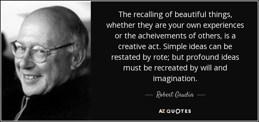 The recalling of beautiful things, whether they are your own experiences or the acheivements of others, is a creative act. Simple ideas can be restated by rote; but profound ideas must be recreated by will and imagination. - Robert Grudin
