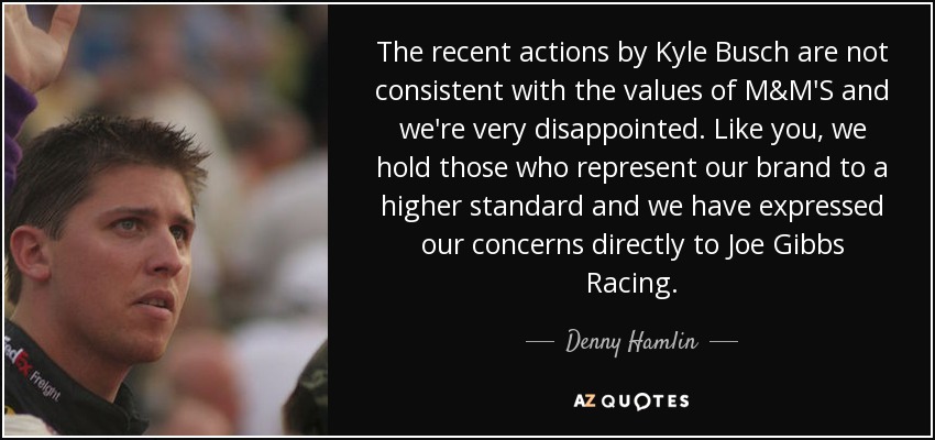 The recent actions by Kyle Busch are not consistent with the values of M&M'S and we're very disappointed. Like you, we hold those who represent our brand to a higher standard and we have expressed our concerns directly to Joe Gibbs Racing. - Denny Hamlin