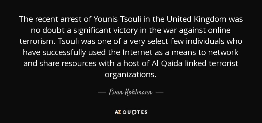 The recent arrest of Younis Tsouli in the United Kingdom was no doubt a significant victory in the war against online terrorism. Tsouli was one of a very select few individuals who have successfully used the Internet as a means to network and share resources with a host of Al-Qaida-linked terrorist organizations. - Evan Kohlmann