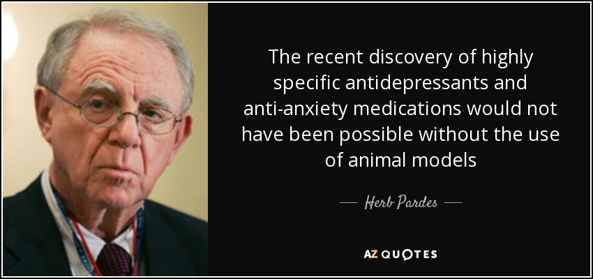 The recent discovery of highly specific antidepressants and anti-anxiety medications would not have been possible without the use of animal models - Herb Pardes