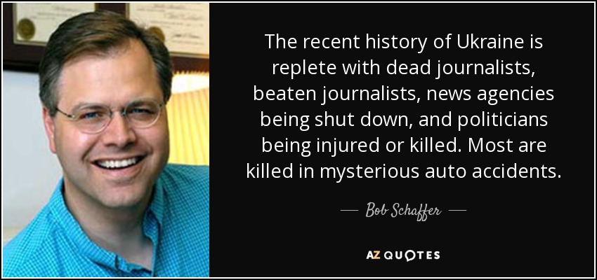 The recent history of Ukraine is replete with dead journalists, beaten journalists, news agencies being shut down, and politicians being injured or killed. Most are killed in mysterious auto accidents. - Bob Schaffer