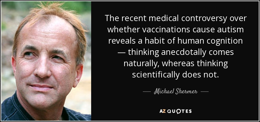 The recent medical controversy over whether vaccinations cause autism reveals a habit of human cognition — thinking anecdotally comes naturally, whereas thinking scientifically does not. - Michael Shermer