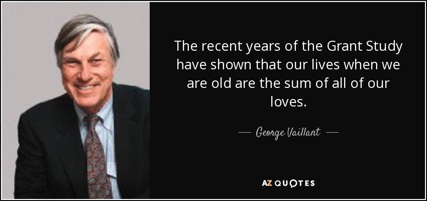 The recent years of the Grant Study have shown that our lives when we are old are the sum of all of our loves. - George Vaillant
