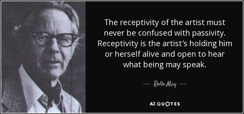 The receptivity of the artist must never be confused with passivity. Receptivity is the artist's holding him or herself alive and open to hear what being may speak. - Rollo May