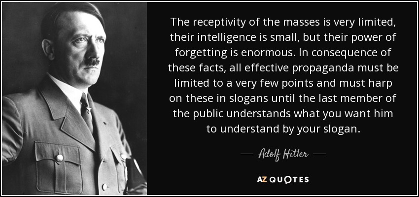 The receptivity of the masses is very limited, their intelligence is small, but their power of forgetting is enormous. In consequence of these facts, all effective propaganda must be limited to a very few points and must harp on these in slogans until the last member of the public understands what you want him to understand by your slogan. - Adolf Hitler