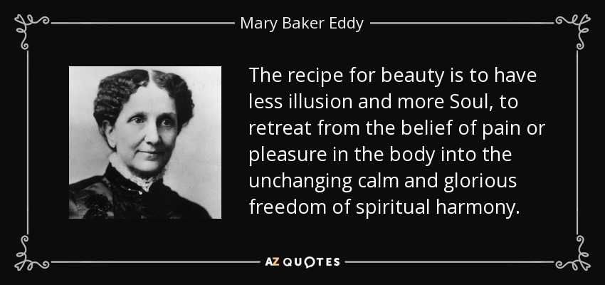 The recipe for beauty is to have less illusion and more Soul, to retreat from the belief of pain or pleasure in the body into the unchanging calm and glorious freedom of spiritual harmony. - Mary Baker Eddy