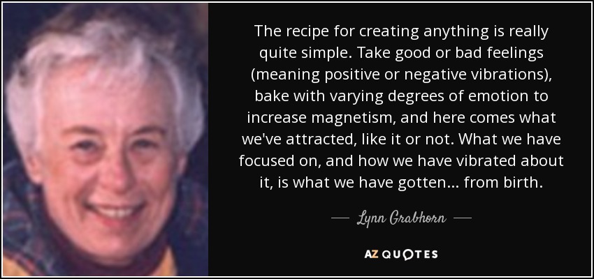 The recipe for creating anything is really quite simple. Take good or bad feelings (meaning positive or negative vibrations), bake with varying degrees of emotion to increase magnetism, and here comes what we've attracted, like it or not. What we have focused on, and how we have vibrated about it, is what we have gotten... from birth. - Lynn Grabhorn