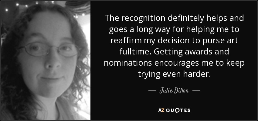 The recognition definitely helps and goes a long way for helping me to reaffirm my decision to purse art fulltime. Getting awards and nominations encourages me to keep trying even harder. - Julie Dillon